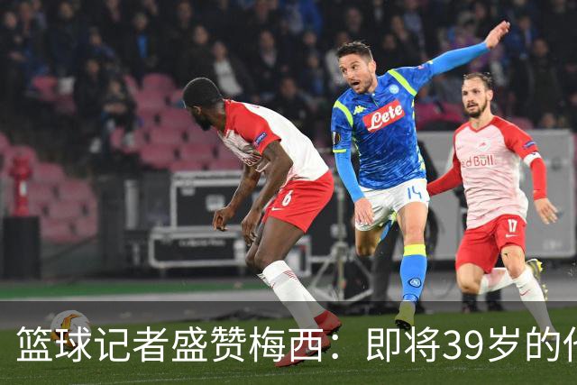 篮球记者盛赞梅西：即将39岁的他依旧无与伦比 梅西之后再无梅西