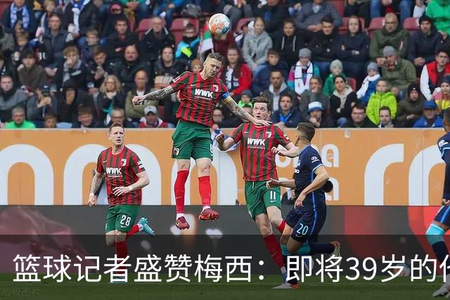 篮球记者盛赞梅西：即将39岁的他依旧无与伦比 梅西之后再无梅西