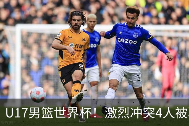 U17男篮世界杯！激烈冲突4人被驱逐，王建军承认对抗差，但不认怂